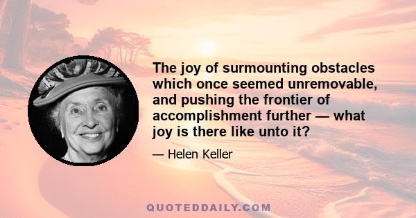 The joy of surmounting obstacles which once seemed unremovable, and pushing the frontier of accomplishment further — what joy is there like unto it?