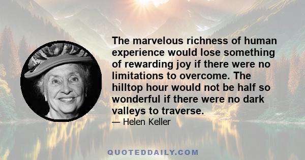 The marvelous richness of human experience would lose something of rewarding joy if there were no limitations to overcome. The hilltop hour would not be half so wonderful if there were no dark valleys to traverse.