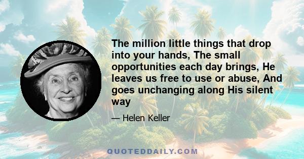 The million little things that drop into your hands, The small opportunities each day brings, He leaves us free to use or abuse, And goes unchanging along His silent way