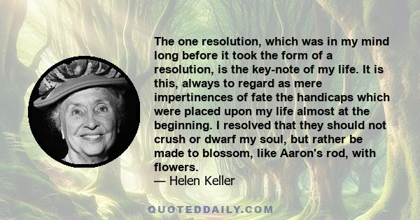 The one resolution, which was in my mind long before it took the form of a resolution, is the key-note of my life. It is this, always to regard as mere impertinences of fate the handicaps which were placed upon my life