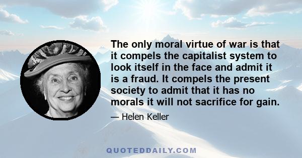 The only moral virtue of war is that it compels the capitalist system to look itself in the face and admit it is a fraud. It compels the present society to admit that it has no morals it will not sacrifice for gain.