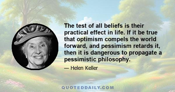 The test of all beliefs is their practical effect in life. If it be true that optimism compels the world forward, and pessimism retards it, then it is dangerous to propagate a pessimistic philosophy.