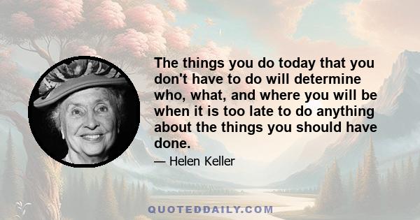 The things you do today that you don't have to do will determine who, what, and where you will be when it is too late to do anything about the things you should have done.