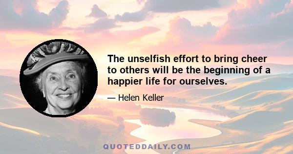 The unselfish effort to bring cheer to others will be the beginning of a happier life for ourselves.