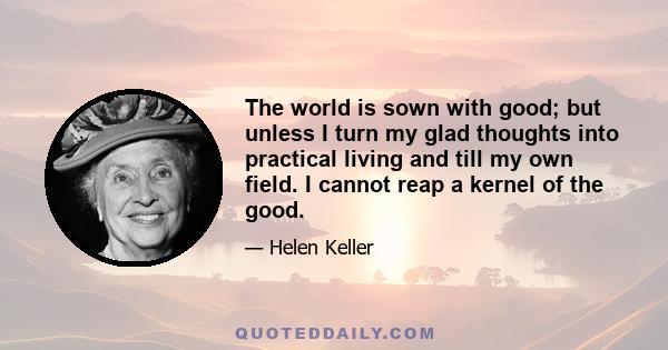 The world is sown with good; but unless I turn my glad thoughts into practical living and till my own field. I cannot reap a kernel of the good.