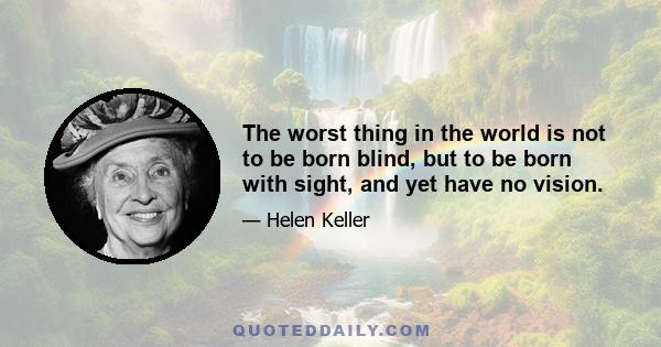 The worst thing in the world is not to be born blind, but to be born with sight, and yet have no vision.