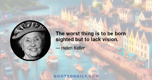 The worst thing is to be born sighted but to lack vision.