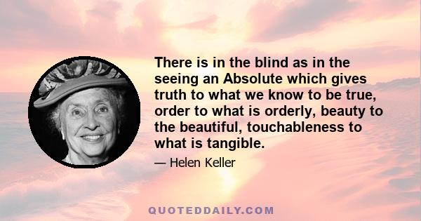 There is in the blind as in the seeing an Absolute which gives truth to what we know to be true, order to what is orderly, beauty to the beautiful, touchableness to what is tangible.