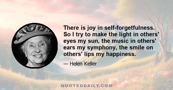 There is joy in self-forgetfulness. So I try to make the light in others' eyes my sun, the music in others' ears my symphony, the smile on others' lips my happiness.