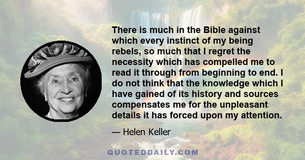 There is much in the Bible against which every instinct of my being rebels, so much that I regret the necessity which has compelled me to read it through from beginning to end. I do not think that the knowledge which I