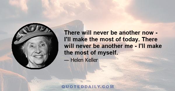 There will never be another now - I'll make the most of today. There will never be another me - I'll make the most of myself.