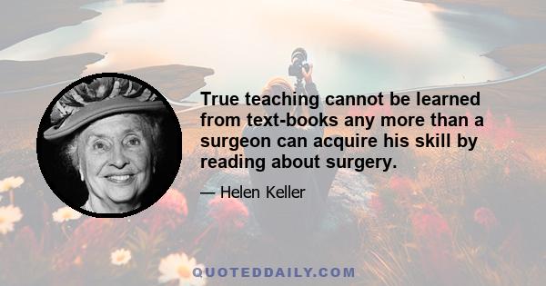 True teaching cannot be learned from text-books any more than a surgeon can acquire his skill by reading about surgery.