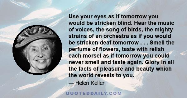 Use your eyes as if tomorrow you would be stricken blind. Hear the music of voices, the song of birds, the mighty strains of an orchestra as if you would be stricken deaf tomorrow . . . Smell the perfume of flowers,