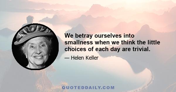 We betray ourselves into smallness when we think the little choices of each day are trivial.