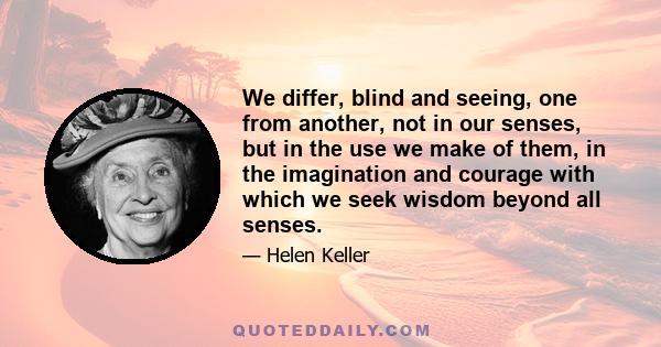 We differ, blind and seeing, one from another, not in our senses, but in the use we make of them, in the imagination and courage with which we seek wisdom beyond all senses.