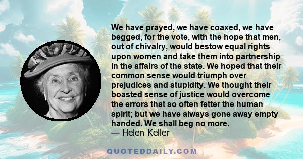 We have prayed, we have coaxed, we have begged, for the vote, with the hope that men, out of chivalry, would bestow equal rights upon women and take them into partnership in the affairs of the state. We hoped that their 