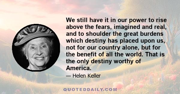 We still have it in our power to rise above the fears, imagined and real, and to shoulder the great burdens which destiny has placed upon us, not for our country alone, but for the benefit of all the world. That is the