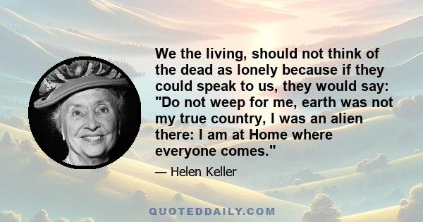 We the living, should not think of the dead as lonely because if they could speak to us, they would say: Do not weep for me, earth was not my true country, I was an alien there: I am at Home where everyone comes.