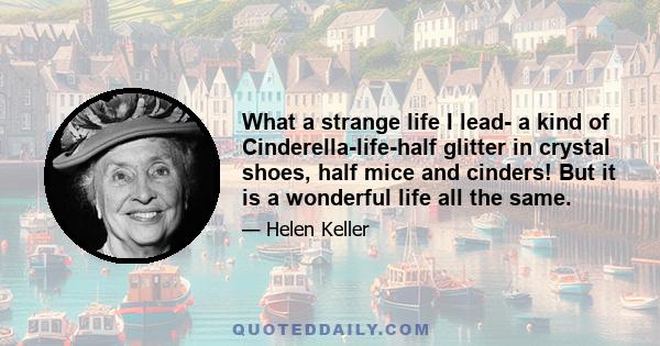 What a strange life I lead- a kind of Cinderella-life-half glitter in crystal shoes, half mice and cinders! But it is a wonderful life all the same.