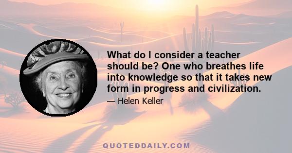 What do I consider a teacher should be? One who breathes life into knowledge so that it takes new form in progress and civilization.