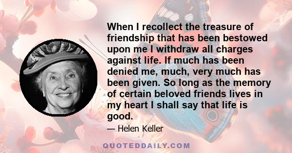 When I recollect the treasure of friendship that has been bestowed upon me I withdraw all charges against life. If much has been denied me, much, very much has been given. So long as the memory of certain beloved