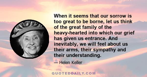 When it seems that our sorrow is too great to be borne, let us think of the great family of the heavy-hearted into which our grief has given us entrance. And inevitably, we will feel about us their arms, their sympathy