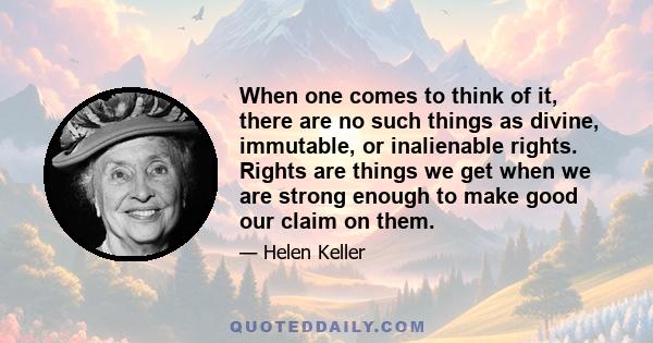 When one comes to think of it, there are no such things as divine, immutable, or inalienable rights. Rights are things we get when we are strong enough to make good our claim on them.