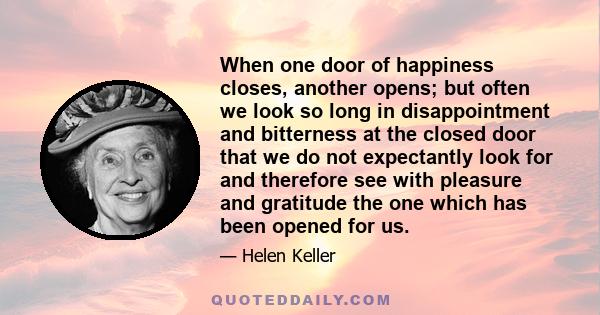 When one door of happiness closes, another opens; but often we look so long in disappointment and bitterness at the closed door that we do not expectantly look for and therefore see with pleasure and gratitude the one