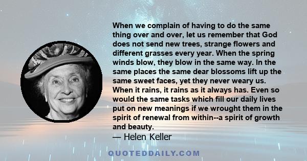 When we complain of having to do the same thing over and over, let us remember that God does not send new trees, strange flowers and different grasses every year. When the spring winds blow, they blow in the same way.