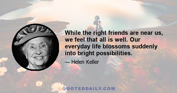 While the right friends are near us, we feel that all is well. Our everyday life blossoms suddenly into bright possibilities.