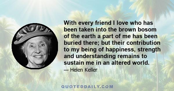 With every friend I love who has been taken into the brown bosom of the earth a part of me has been buried there; but their contribution to my being of happiness, strength and understanding remains to sustain me in an