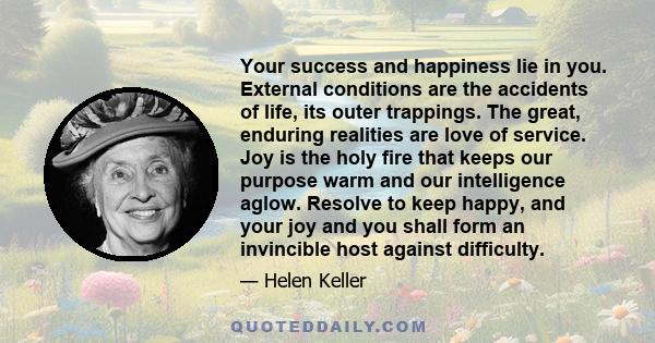 Your success and happiness lie in you. External conditions are the accidents of life, its outer trappings. The great, enduring realities are love of service. Joy is the holy fire that keeps our purpose warm and our