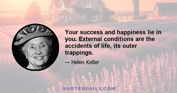 Your success and happiness lie in you. External conditions are the accidents of life, its outer trappings.