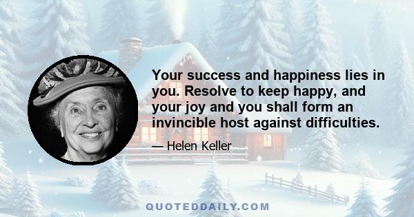 Your success and happiness lies in you. Resolve to keep happy, and your joy and you shall form an invincible host against difficulties.