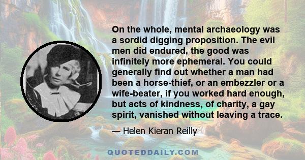 On the whole, mental archaeology was a sordid digging proposition. The evil men did endured, the good was infinitely more ephemeral. You could generally find out whether a man had been a horse-thief, or an embezzler or