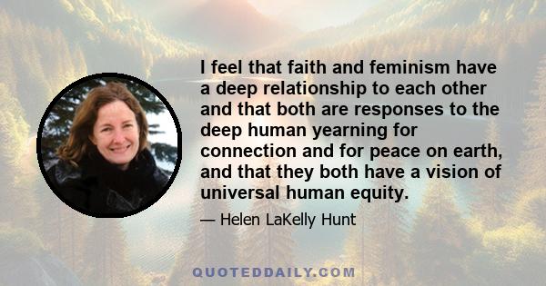 I feel that faith and feminism have a deep relationship to each other and that both are responses to the deep human yearning for connection and for peace on earth, and that they both have a vision of universal human