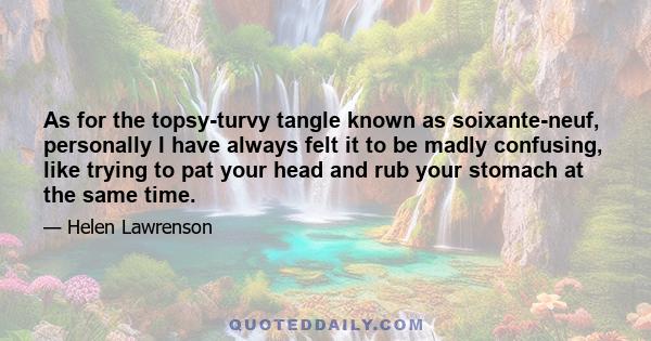 As for the topsy-turvy tangle known as soixante-neuf, personally I have always felt it to be madly confusing, like trying to pat your head and rub your stomach at the same time.