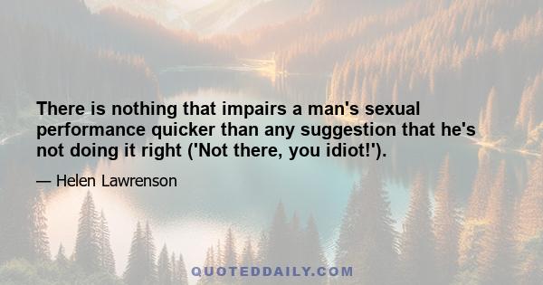 There is nothing that impairs a man's sexual performance quicker than any suggestion that he's not doing it right ('Not there, you idiot!').