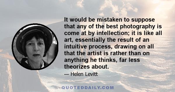 It would be mistaken to suppose that any of the best photography is come at by intellection; it is like all art, essentially the result of an intuitive process, drawing on all that the artist is rather than on anything