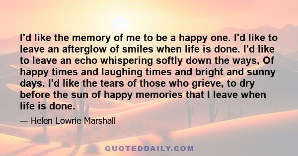 I'd like the memory of me to be a happy one. I'd like to leave an afterglow of smiles when life is done. I'd like to leave an echo whispering softly down the ways, Of happy times and laughing times and bright and sunny