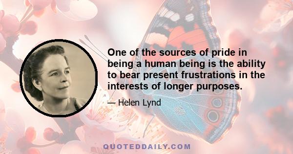 One of the sources of pride in being a human being is the ability to bear present frustrations in the interests of longer purposes.