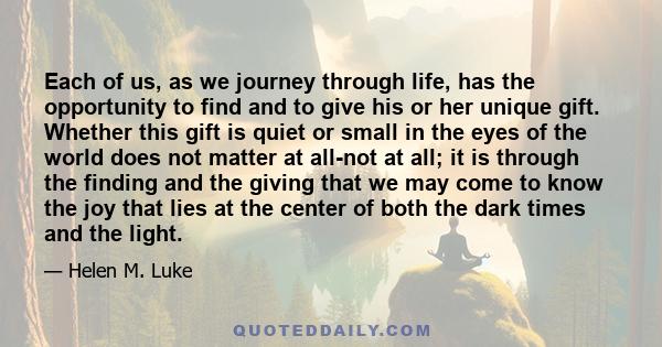 Each of us, as we journey through life, has the opportunity to find and to give his or her unique gift. Whether this gift is quiet or small in the eyes of the world does not matter at all-not at all; it is through the