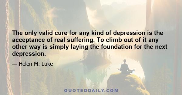 The only valid cure for any kind of depression is the acceptance of real suffering. To climb out of it any other way is simply laying the foundation for the next depression.