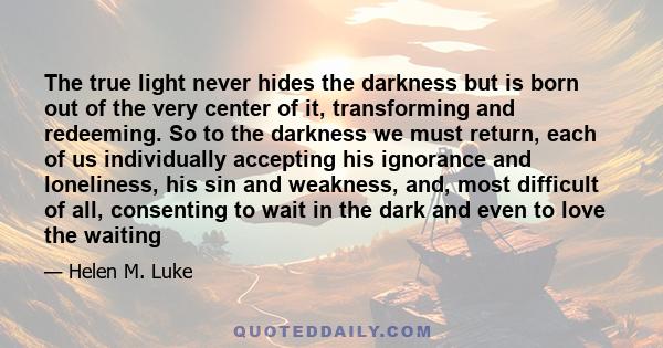 The true light never hides the darkness but is born out of the very center of it, transforming and redeeming. So to the darkness we must return, each of us individually accepting his ignorance and loneliness, his sin