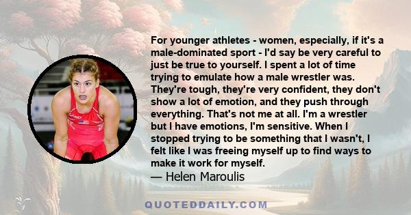 For younger athletes - women, especially, if it's a male-dominated sport - I'd say be very careful to just be true to yourself. I spent a lot of time trying to emulate how a male wrestler was. They're tough, they're