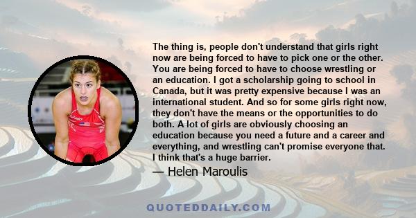 The thing is, people don't understand that girls right now are being forced to have to pick one or the other. You are being forced to have to choose wrestling or an education. I got a scholarship going to school in