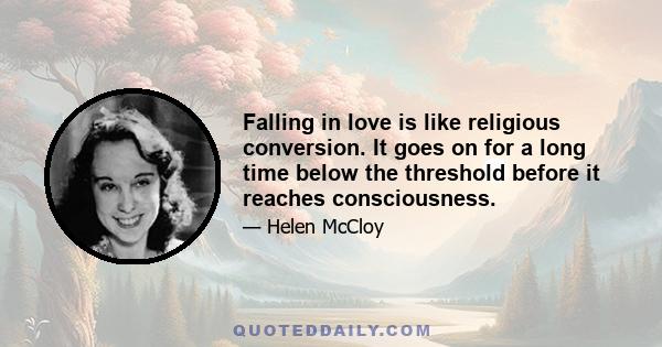 Falling in love is like religious conversion. It goes on for a long time below the threshold before it reaches consciousness.