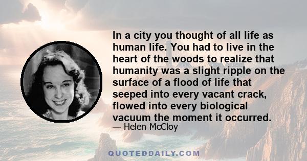 In a city you thought of all life as human life. You had to live in the heart of the woods to realize that humanity was a slight ripple on the surface of a flood of life that seeped into every vacant crack, flowed into