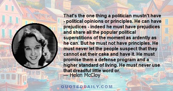 That's the one thing a politician mustn't have - political opinions or principles. He can have prejudices - indeed he must have prejudices and share all the popular political superstitions of the moment as ardently as