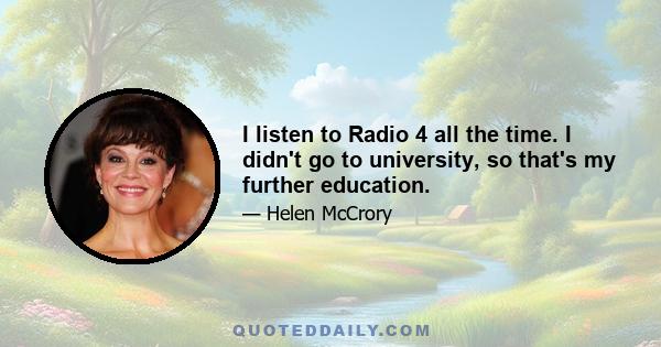 I listen to Radio 4 all the time. I didn't go to university, so that's my further education.